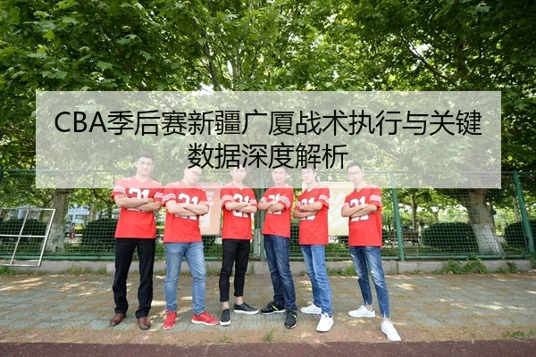 CBA季后赛新疆广厦战术执行与关键数据深度解析